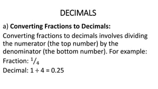 DECIMALS
a) Converting Fractions to Decimals:
Converting fractions to decimals involves dividing
the numerator (the top number) by the
denominator (the bottom number). For example:
Fraction: 1
4
Decimal: 1 ÷ 4 = 0.25
 