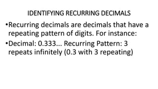 IDENTIFYING RECURRING DECIMALS
•Recurring decimals are decimals that have a
repeating pattern of digits. For instance:
•Decimal: 0.333... Recurring Pattern: 3
repeats infinitely (0.3 with 3 repeating)
 