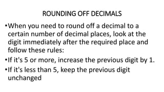 ROUNDING OFF DECIMALS
•When you need to round off a decimal to a
certain number of decimal places, look at the
digit immediately after the required place and
follow these rules:
•If it's 5 or more, increase the previous digit by 1.
•If it's less than 5, keep the previous digit
unchanged
 
