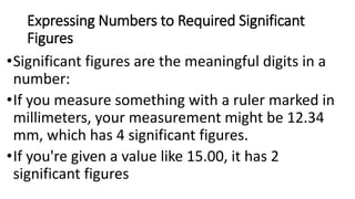 Expressing Numbers to Required Significant
Figures
•Significant figures are the meaningful digits in a
number:
•If you measure something with a ruler marked in
millimeters, your measurement might be 12.34
mm, which has 4 significant figures.
•If you're given a value like 15.00, it has 2
significant figures
 