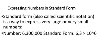 Expressing Numbers in Standard Form
•Standard form (also called scientific notation)
is a way to express very large or very small
numbers:
•Number: 6,300,000 Standard Form: 6.3 × 10^6
 