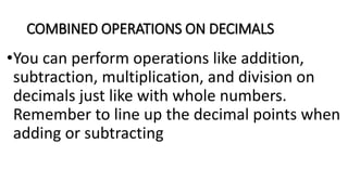 COMBINED OPERATIONS ON DECIMALS
•You can perform operations like addition,
subtraction, multiplication, and division on
decimals just like with whole numbers.
Remember to line up the decimal points when
adding or subtracting
 