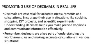 PROMOTING USE OF DECIMALS IN REAL LIFE
• Decimals are essential for accurate measurements and
calculations. Encourage their use in situations like cooking,
shopping, DIY projects, and scientific experiments.
Understanding decimals helps you make precise decisions
and communicate information effectively.
•Remember, decimals are a key part of understanding the
world around us and making accurate calculations in various
situations!
 