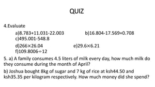 QUIZ
4.Evaluate
a)8.783+11.031-22.003 b)16.804-17.569+0.708
c)495.001-548.8
d)266×26.04 e)29.6×6.21
f)109.8006÷12
5. a) A family consumes 4.5 liters of milk every day, how much milk do
they consume during the month of April?
b) Joshua bought 8kg of sugar and 7 kg of rice at ksh44.50 and
ksh35.35 per kilogram respectively. How much money did she spend?
 