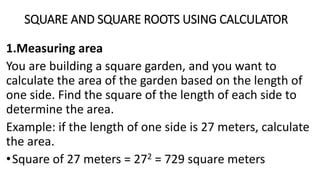 SQUARE AND SQUARE ROOTS USING CALCULATOR
1.Measuring area
You are building a square garden, and you want to
calculate the area of the garden based on the length of
one side. Find the square of the length of each side to
determine the area.
Example: if the length of one side is 27 meters, calculate
the area.
•Square of 27 meters = 272 = 729 square meters
 