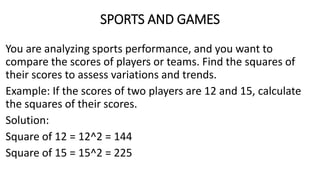 SPORTS AND GAMES
You are analyzing sports performance, and you want to
compare the scores of players or teams. Find the squares of
their scores to assess variations and trends.
Example: If the scores of two players are 12 and 15, calculate
the squares of their scores.
Solution:
Square of 12 = 12^2 = 144
Square of 15 = 15^2 = 225
 