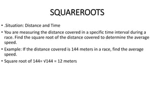 SQUAREROOTS
• .Situation: Distance and Time
• You are measuring the distance covered in a specific time interval during a
race. Find the square root of the distance covered to determine the average
speed.
• Example: If the distance covered is 144 meters in a race, find the average
speed.
• Square root of 144= √144 = 12 meters
 