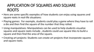 APPLICATION OF SQUARES AND SQUARE
ROOTS
• Here are some specific examples of how students can enjoy using squares and
square roots in real-life situations:
• Playing games: For example, students could play a game where they have to roll
a die and then find the square of the number that they rolled.
• Using manipulatives: Manipulatives can be used to help students visualize
squares and square roots include , students could use square tiles to build a
square and then find the area of the square.
• Creating art projects: Students can create art projects that incorporate squares
and square roots.
 