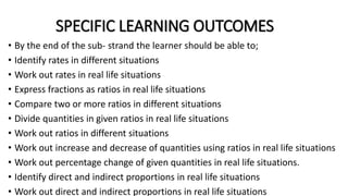 SPECIFIC LEARNING OUTCOMES
• By the end of the sub- strand the learner should be able to;
• Identify rates in different situations
• Work out rates in real life situations
• Express fractions as ratios in real life situations
• Compare two or more ratios in different situations
• Divide quantities in given ratios in real life situations
• Work out ratios in different situations
• Work out increase and decrease of quantities using ratios in real life situations
• Work out percentage change of given quantities in real life situations.
• Identify direct and indirect proportions in real life situations
• Work out direct and indirect proportions in real life situations
 