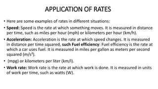 APPLICATION OF RATES
• Here are some examples of rates in different situations:
• Speed: Speed is the rate at which something moves. It is measured in distance
per time, such as miles per hour (mph) or kilometers per hour (km/h).
• Acceleration: Acceleration is the rate at which speed changes. It is measured
in distance per time squared, such Fuel efficiency: Fuel efficiency is the rate at
which a car uses fuel. It is measured in miles per gallon as meters per second
squared (m/s²).
• (mpg) or kilometers per liter (km/l).
• Work rate: Work rate is the rate at which work is done. It is measured in units
of work per time, such as watts (W).
 