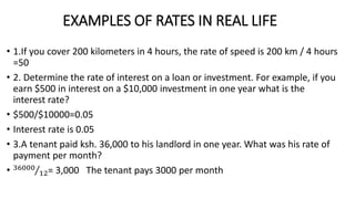 EXAMPLES OF RATES IN REAL LIFE
• 1.If you cover 200 kilometers in 4 hours, the rate of speed is 200 km / 4 hours
=50
• 2. Determine the rate of interest on a loan or investment. For example, if you
earn $500 in interest on a $10,000 investment in one year what is the
interest rate?
• $500/$10000=0.05
• Interest rate is 0.05
• 3.A tenant paid ksh. 36,000 to his landlord in one year. What was his rate of
payment per month?
• 36000
12= 3,000 The tenant pays 3000 per month
 
