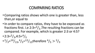 COMPARING RATIOS
•Comparing ratios shows which one is greater than, less
than,or equal to
•In order to compare ratios, they have to be expessed as
fractions first. i.e 2:3=2
3..The resulting fractions can be
compared. For example, which is greater 2:3 or 4:5?
•2:3=2
3,4:5=4
5
•2
3=10
15,4
5=12
15therefore 4
5 > 2
3
 