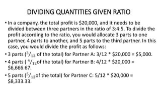DIVIDING QUANTITIES GIVEN RATIO
• In a company, the total profit is $20,000, and it needs to be
divided between three partners in the ratio of 3:4:5. To divide the
profit according to the ratio, you would allocate 3 parts to one
partner, 4 parts to another, and 5 parts to the third partner. In this
case, you would divide the profit as follows:
• 3 parts (3
12 of the total) for Partner A: 3/12 * $20,000 = $5,000.
• 4 parts ( 4
12of the total) for Partner B: 4/12 * $20,000 =
$6,666.67.
• 5 parts (5
12of the total) for Partner C: 5/12 * $20,000 =
$8,333.33.
 