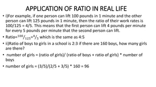 APPLICATION OF RATIO IN REAL LIFE
• i)For example, if one person can lift 100 pounds in 1 minute and the other
person can lift 125 pounds in 1 minute, then the ratio of their work rates is
100/125 = 4/5. This means that the first person can lift 4 pounds per minute
for every 5 pounds per minute that the second person can lift.
• Ratio=100
125=4
5 which is the same as 4:5
• ii)Ratio of boys to girls in a school is 2:3 if there are 160 boys, how many girls
are there?
• number of girls = (ratio of girls)/ (ratio of boys + ratio of girls) * number of
boys
• number of girls = (3/5)/(2/5 + 3/5) * 160 = 96
 