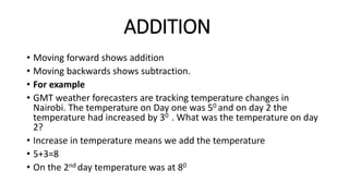 ADDITION
• Moving forward shows addition
• Moving backwards shows subtraction.
• For example
• GMT weather forecasters are tracking temperature changes in
Nairobi. The temperature on Day one was 50 and on day 2 the
temperature had increased by 30 . What was the temperature on day
2?
• Increase in temperature means we add the temperature
• 5+3=8
• On the 2nd day temperature was at 80
 