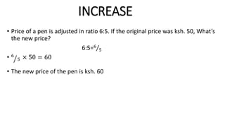 INCREASE
• Price of a pen is adjusted in ratio 6:5. If the original price was ksh. 50, What’s
the new price?
6:5=6
5
• 6
5 × 50 = 60
• The new price of the pen is ksh. 60
 