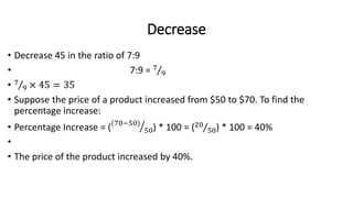 Decrease
• Decrease 45 in the ratio of 7:9
• 7:9 = 7
9
• 7
9 × 45 = 35
• Suppose the price of a product increased from $50 to $70. To find the
percentage increase:
• Percentage Increase = ((70−50)
50) * 100 = (20
50) * 100 = 40%
•
• The price of the product increased by 40%.
 