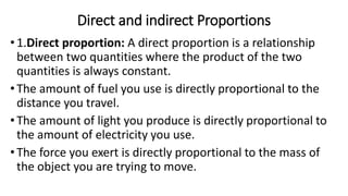 Direct and indirect Proportions
•1.Direct proportion: A direct proportion is a relationship
between two quantities where the product of the two
quantities is always constant.
•The amount of fuel you use is directly proportional to the
distance you travel.
•The amount of light you produce is directly proportional to
the amount of electricity you use.
•The force you exert is directly proportional to the mass of
the object you are trying to move.
 