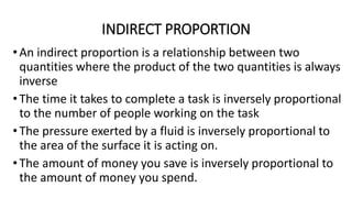 INDIRECT PROPORTION
•An indirect proportion is a relationship between two
quantities where the product of the two quantities is always
inverse
•The time it takes to complete a task is inversely proportional
to the number of people working on the task
•The pressure exerted by a fluid is inversely proportional to
the area of the surface it is acting on.
•The amount of money you save is inversely proportional to
the amount of money you spend.
 