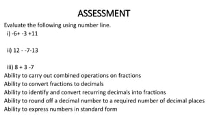 ASSESSMENT
Evaluate the following using number line.
i) -6+ -3 +11
ii) 12 - -7-13
iii) 8 + 3 -7
Ability to carry out combined operations on fractions
Ability to convert fractions to decimals
Ability to identify and convert recurring decimals into fractions
Ability to round off a decimal number to a required number of decimal places
Ability to express numbers in standard form
 