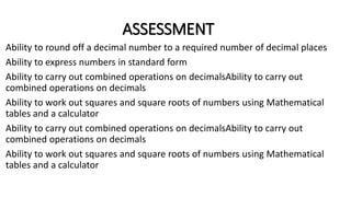 ASSESSMENT
Ability to round off a decimal number to a required number of decimal places
Ability to express numbers in standard form
Ability to carry out combined operations on decimalsAbility to carry out
combined operations on decimals
Ability to work out squares and square roots of numbers using Mathematical
tables and a calculator
Ability to carry out combined operations on decimalsAbility to carry out
combined operations on decimals
Ability to work out squares and square roots of numbers using Mathematical
tables and a calculator
 