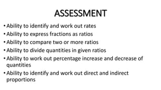 ASSESSMENT
•Ability to identify and work out rates
• Ability to express fractions as ratios
• Ability to compare two or more ratios
•Ability to divide quantities in given ratios
• Ability to work out percentage increase and decrease of
quantities
• Ability to identify and work out direct and indirect
proportions
 