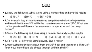 QUIZ
• 1. show the following subtractions using a number line and give the results
• a) 45-17 b)19-70 c) (13) – (-6)
• 2.On a certain day, a student measured temperature inside a deep freezer
and found that it was -30 C while the room temperature was 240 C. What was
the temperature difference between room temperature and the deep
freezer?
• 3. Show the following additions using a number line and give the results
• a) (2) + (3) b) (+8) + (+7) c) (-15) + (+12) d) (+6) + (+2) + (-21)
• 4.Is 6-4 and -6+4 give the same answer? give a reason
• 5.Mary walked four floors down from the 10th floor and then took a lift to 18th
floor. How many floors did she go through while in the lift?
 