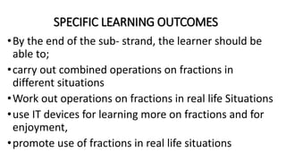 SPECIFIC LEARNING OUTCOMES
•By the end of the sub- strand, the learner should be
able to;
•carry out combined operations on fractions in
different situations
•Work out operations on fractions in real life Situations
•use IT devices for learning more on fractions and for
enjoyment,
•promote use of fractions in real life situations
 