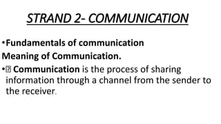 STRAND 2- COMMUNICATION
•Fundamentals of communication
Meaning of Communication.
• Communication is the process of sharing
information through a channel from the sender to
the receiver.
 