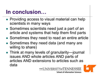In conclusion…
 Providing access to visual material can help
scientists in many ways
 Sometimes scientists need just a part of an
article and systems that help them find parts
 Sometimes they need to read an entire article
 Sometimes they need data (and many are
willing to share)
 Think at many levels of granularity—journal
issues AND whole articles AND parts of
articles AND extensions to articles such as
data
 