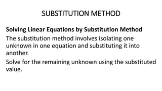 SUBSTITUTION METHOD
Solving Linear Equations by Substitution Method
The substitution method involves isolating one
unknown in one equation and substituting it into
another.
Solve for the remaining unknown using the substituted
value.
 