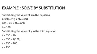 EXAMPLE : SOLVE BY SUBSTITUTION
Substituting the value of s in the equation
2(350 – 2b) + 3b = 600
700 – 4b + 3b = 600
b = 100
Substituting the value of y in the third equation
s = 350 – 2b
s = 350 – 2(100)
s = 350 – 200
s = 150
 