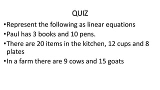 QUIZ
•Represent the following as linear equations
•Paul has 3 books and 10 pens.
•There are 20 items in the kitchen, 12 cups and 8
plates
•In a farm there are 9 cows and 15 goats
 