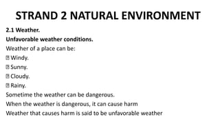 STRAND 2 NATURAL ENVIRONMENT
2.1 Weather.
Unfavorable weather conditions.
Weather of a place can be:
Windy.
Sunny.
Cloudy.
Rainy.
Sometime the weather can be dangerous.
When the weather is dangerous, it can cause harm
Weather that causes harm is said to be unfavorable weather
 