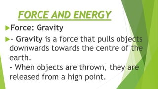 FORCE AND ENERGY
Force: Gravity
- Gravity is a force that pulls objects
downwards towards the centre of the
earth.
- When objects are thrown, they are
released from a high point.
 