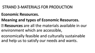 STRAND 3-MATERIALS FOR PRODUCTION
Economic Resources.
Meaning and types of Economic Resources.
Resources are all the materials available in our
environment which are accessible,
economically feasible and culturally sustainable
and help us to satisfy our needs and wants.
 