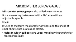 MICROMETER SCREW GAUGE
Micrometer screw gauge - also called a micrometer
It is a measuring instrument with a G-frame with an
adjustable spindle.
Uses:
Used to measure the diameter of wires and thickness of
small sheets such as glass or plastic.
•Fields in which callipers are used: metal working and other
mechanical fields
 