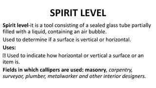 SPIRIT LEVEL
Spirit level-it is a tool consisting of a sealed glass tube partially
filled with a liquid, containing an air bubble.
Used to determine if a surface is vertical or horizontal.
Uses:
Used to indicate how horizontal or vertical a surface or an
item is.
Fields in which callipers are used: masonry, carpentry,
surveyor, plumber, metalworker and other interior designers.
 
