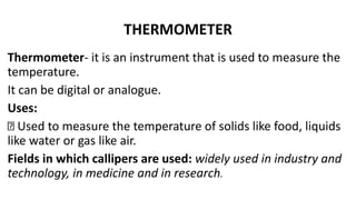 THERMOMETER
Thermometer- it is an instrument that is used to measure the
temperature.
It can be digital or analogue.
Uses:
Used to measure the temperature of solids like food, liquids
like water or gas like air.
Fields in which callipers are used: widely used in industry and
technology, in medicine and in research.
 