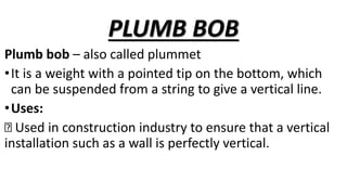 PLUMB BOB
Plumb bob – also called plummet
•It is a weight with a pointed tip on the bottom, which
can be suspended from a string to give a vertical line.
•Uses:
Used in construction industry to ensure that a vertical
installation such as a wall is perfectly vertical.
 