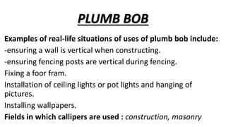 PLUMB BOB
Examples of real-life situations of uses of plumb bob include:
-ensuring a wall is vertical when constructing.
-ensuring fencing posts are vertical during fencing.
Fixing a foor fram.
Installation of ceiling lights or pot lights and hanging of
pictures.
Installing wallpapers.
Fields in which callipers are used : construction, masonry
 