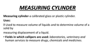 MEASURING CYLINDER
Measuring cylinder-a calibrated glass or plastic cylinder.
Uses:
Used to measure volume of liquids and to determine volume of a
solid by
measuring displacement of a liquid.
• Fields in which callipers are used: laboratories, veterinary and
human services to measure drugs, chemicals and medicines.
 