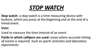 STOP WATCH
Stop watch- a stop watch is a time measuring device with
buttons, which you press at the beginning and at the end of a
timed event.
Uses:
Used to measure the time interval of an event.
Fields in which callipers are used: areas where accurate timing
of events is required. Such as sports activities and laboratory
experiments
 