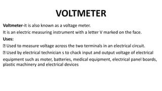 VOLTMETER
Voltmeter-it is also known as a voltage meter.
It is an electric measuring instrument with a letter V marked on the face.
Uses:
Used to measure voltage across the two terminals in an electrical circuit.
Used by electrical technician s to chack input and output voltage of electrical
equipment such as moter, batteries, medical equipment, electrical panel boards,
plastic machinery and electrical devices
 