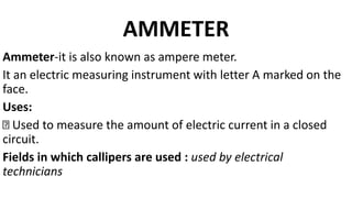 AMMETER
Ammeter-it is also known as ampere meter.
It an electric measuring instrument with letter A marked on the
face.
Uses:
Used to measure the amount of electric current in a closed
circuit.
Fields in which callipers are used : used by electrical
technicians
 