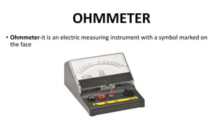 OHMMETER
• Ohmmeter-it is an electric measuring instrument with a symbol marked on
the face
 