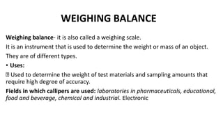 WEIGHING BALANCE
Weighing balance- it is also called a weighing scale.
It is an instrument that is used to determine the weight or mass of an object.
They are of different types.
• Uses:
Used to determine the weight of test materials and sampling amounts that
require high degree of accuracy.
Fields in which callipers are used: laboratories in pharmaceuticals, educational,
food and beverage, chemical and industrial. Electronic
 