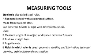 MEASURING TOOLS
Steel rule-also called steel ruler.
A flat metallic tool with a calibrated surface.
Made from stainless steel.
Can either be flexible or rigid with different thickness.
Uses:
Measure length of an object or distance between 2 points.
To draw straight lines.
To guide cuts.
Fields in which ruler is used: geometry, welding and fabrication, technical
drawing, architecture and construction.
 