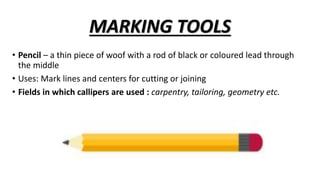 MARKING TOOLS
• Pencil – a thin piece of woof with a rod of black or coloured lead through
the middle
• Uses: Mark lines and centers for cutting or joining
• Fields in which callipers are used : carpentry, tailoring, geometry etc.
 