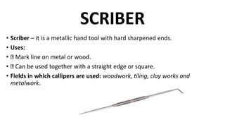 SCRIBER
• Scriber – it is a metallic hand tool with hard sharpened ends.
• Uses:
• Mark line on metal or wood.
• Can be used together with a straight edge or square.
• Fields in which callipers are used: woodwork, tiling, clay works and
metalwork.
 